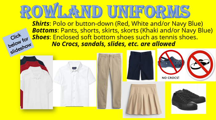 Rowland Uniforms Shirts: Polo or button-down (red, white, and /or Navy blue) Bottoms: Pants, shorts, skorts, skirts (khaki and/or navy blue)  Shoes: Enclosed soft bottom shoes such as tennis shoes No Crocs, sandals, slides, etc. are allowed