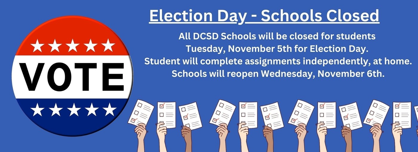 Election Day - Schools Closed. All DCSD Schools will be closed for students  Tuesday, November 5th for Election Day.  Student will complete assignments independently, at home. Schools will reopen Wednesday, November 6th.