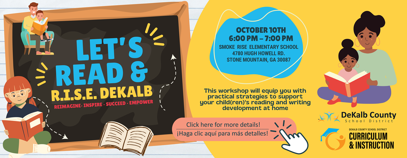 Let&#39;s Read & R.I.S.E. Dekalb (reimagine, inspire, succeed, empower). October 10th, 6:00PM - 7:00PM, Smoke Rise Elementary School, 4780 Hugh Howell Rd., Stone Mountain, GA 30087. This workshop will equip you with practical strategies to support your child(dren)&#39;s reading and writing development at home. Dekalb County School District, Curriculum & Instruction.