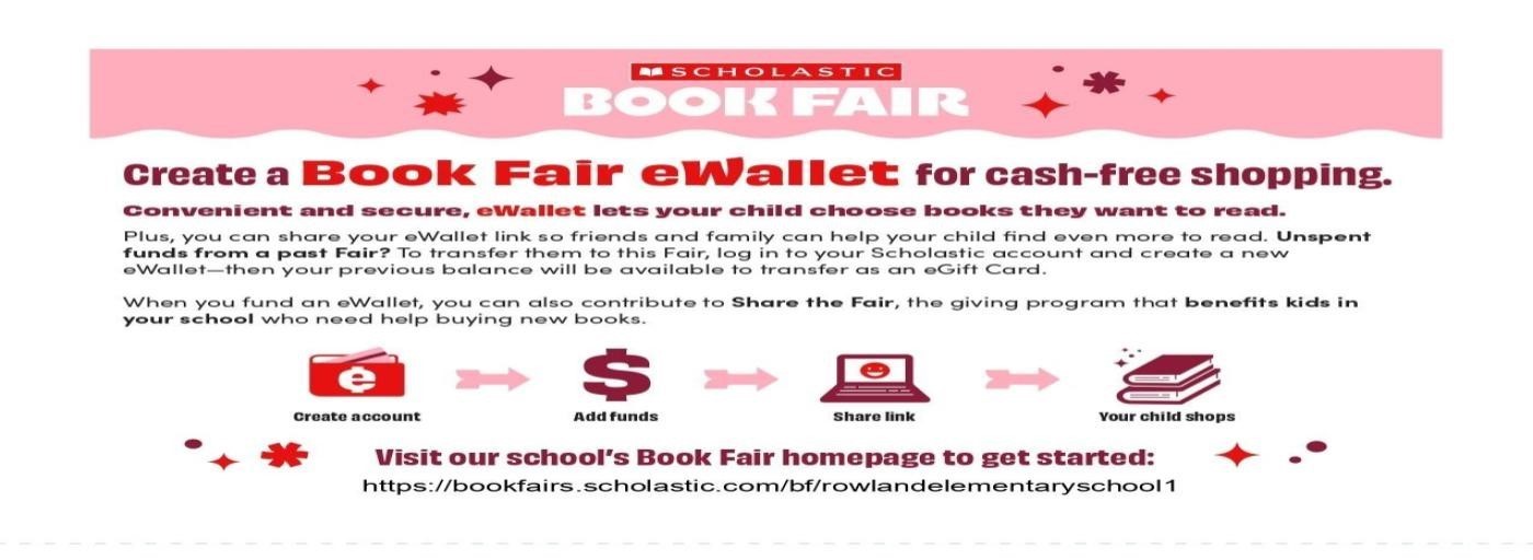 Scholastic Book Fair. Create a book Fair eWallet for cash-free shopping. Convenient and secure, ewallet lets your child chose books they want to read. Plus, you can share your eWallet link so friends and family can help your child find even more to read. Unspent funds from a past fair? To transfer them to this fair, log in to your Scholastic account and create a new eWallet - then your previous balance will be available to transfer as an eGift Card.  When you fund an eWallet, you can also contribute to Share the Fair, the giving program that benefits kids in your school who need help buying books. 1. Create an account. 2. Add funds. 3. Share link. 4. Your child Shops. Visit your school’s book fair homepage to get started: https://bookfairs.scholastic.com/bf/rowlandelementaryschool1