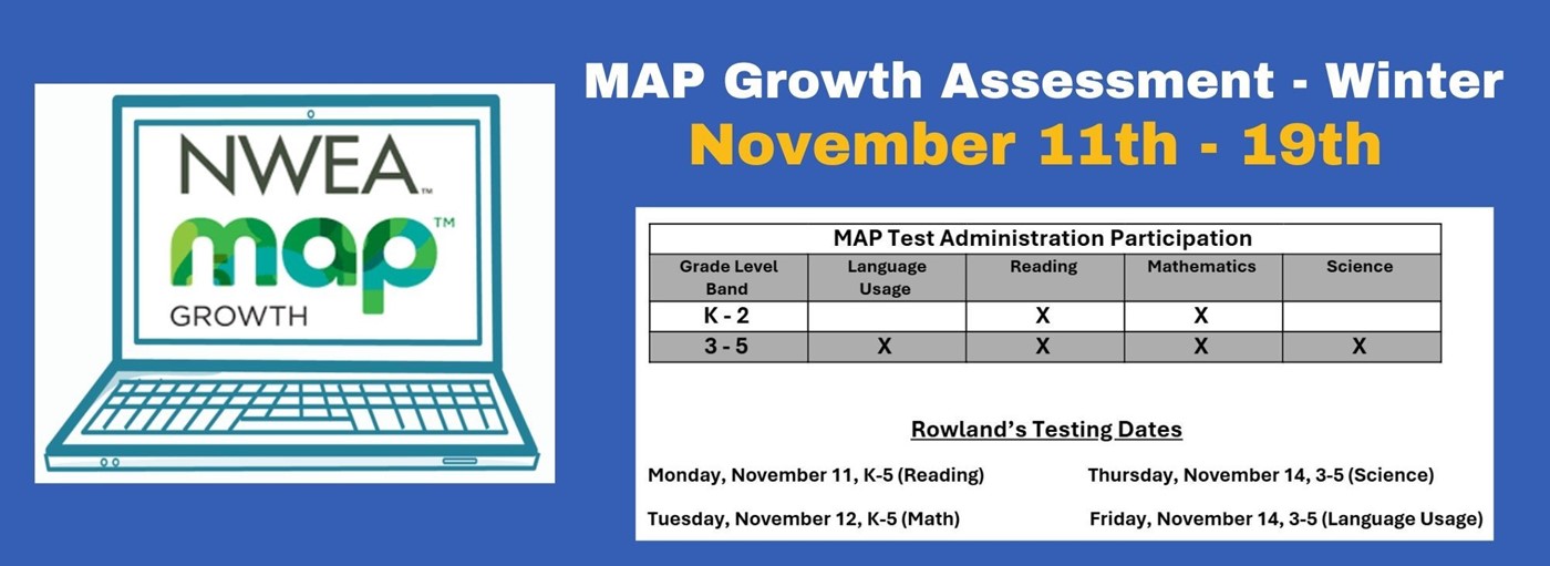 NWEA MAP Growth. MAP Growth Assessment - Winter, November 11th - 19th. Rowland’s Testing Dates   Monday, November 11, K-5 (Reading)		Thursday, November 14, 3-5 (Science)   Tuesday, November 12, K-5 (Math)		Friday, November 14, 3-5 (Language Usage) 