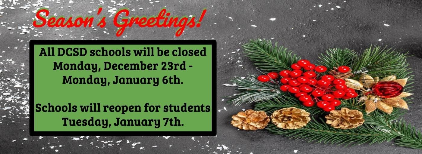 Season&#39;s Greetings. All DCSD schools will be closed Monday, December 23rd through Monday, January 6th.  Schools will reopen for students Tuesday, January 7th 2025.