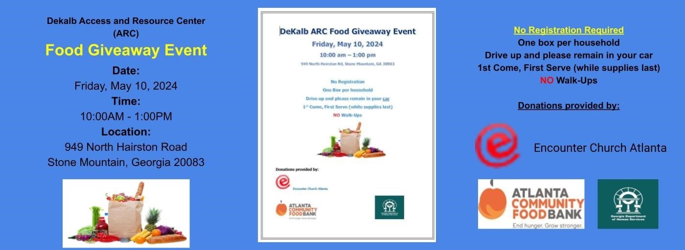 DeKalb ARC Food Giveaway Event Friday, May 10, 2024 10:00 am – 1:00 pm 949 North Hairston Rd, Stone Mountain, GA 30083  No Registration One Box per household Drive up and please remain in your car 1st Come, First Serve (while supplies last) NO Walk-Ups. Donations provided by: Encounter Atlanta Church, Atlanta Community Food Bank, and GA Department of Human Services.