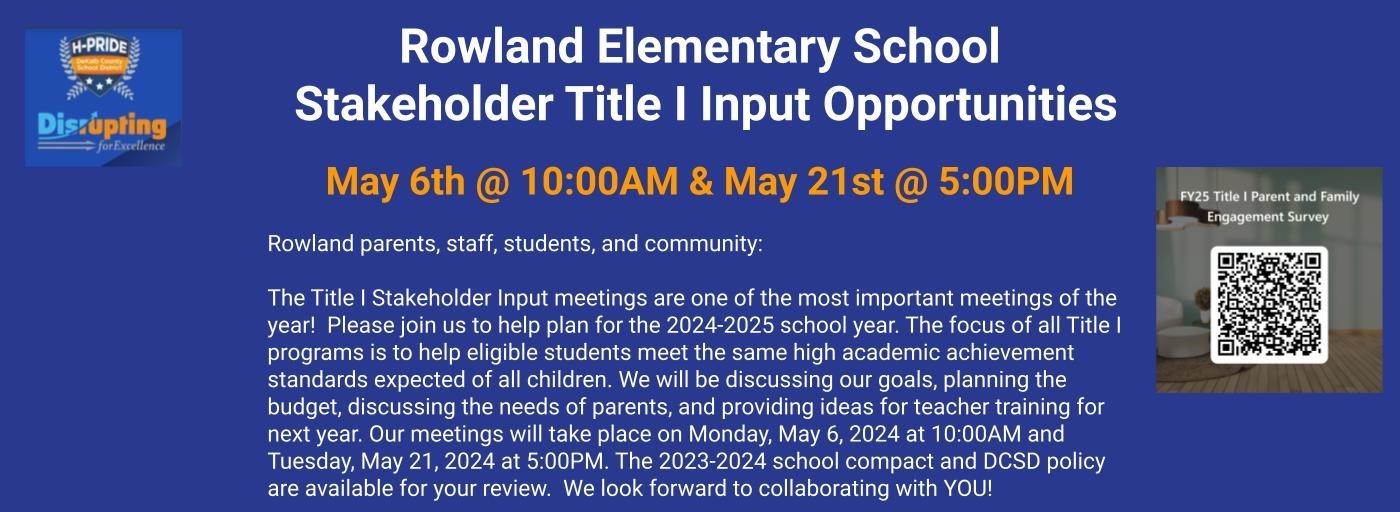 Rowland Elementary School  Stakeholder Title I Input Opportunities   May 6th @ 10:00AM & May 21st @ 5:00PM  Rowland parents, staff, students, and community:  The Title I Stakeholder Input meetings are one of the most important meetings of the year!  Please join us to help plan for the 2024-2025 school year. The focus of all Title I programs is to help eligible students meet the same high academic achievement standards expected of all children. We will be discussing our goals, planning the budget, discussing the needs of parents, and providing ideas for teacher training for next year. Our meetings will take place on Monday, May 6, 2024 at 10:00AM and Tuesday, May 21, 2024 at 5:00PM. The 2023-2024 school compact and DCSD policy are available for your review.  We look forward to collaborating with YOU!