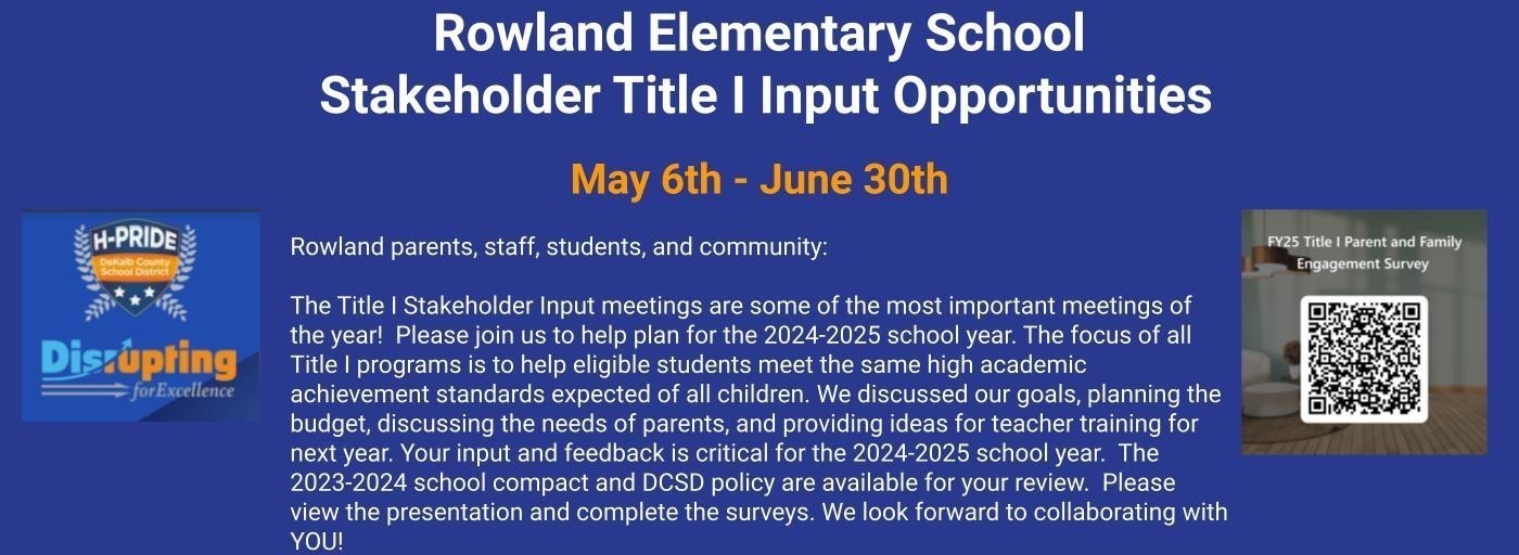 Rowland Elementary School  Stakeholder Title I Input Opportunities   May 6th - June 30th  Rowland parents, staff, students, and community:  The Title I Stakeholder Input meetings are some of the most important meetings of the year!  Please join us to help plan for the 2024-2025 school year. The focus of all Title I programs is to help eligible students meet the same high academic achievement standards expected of all children. We discussed our goals, planning the budget, discussing the needs of parents, and providing ideas for teacher training for next year. Your input and feedback is critical for the 2024-2025 school year.  The 2023-2024 school compact and DCSD policy are available for your review.  Please view the presentation and complete the surveys. We look forward to collaborating with YOU!
