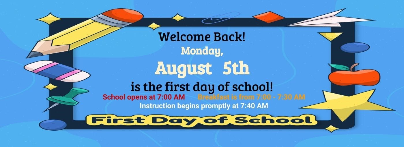 Welcome Back! Monday, August 5th is the first day of school! School opens at 7:00AM. Breafast is from 7:00AM - 7:30AM. Instruction begins promptly at 7:40AM. First Dy of School graphic with school supplies going around the text.
