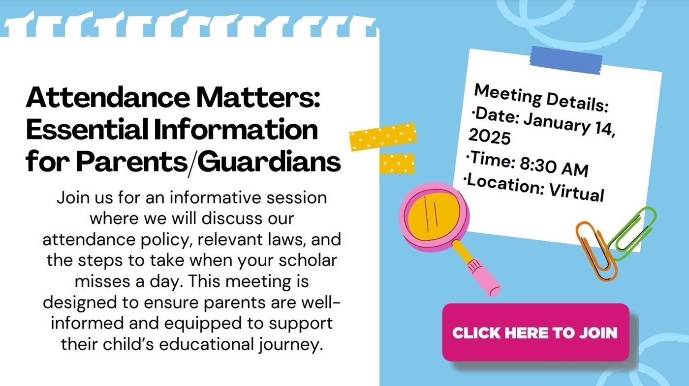 Attendance Matters: Essential Information for Parent and Guardians. Join us for an informative session where we will discuss our attendance policy, relevant laws, and the steps to take when your scholar misses a day.  The meeting is designed to ensure parents are well-informed and equipped to support their child&#39;s educational journey.  Meeting Details: Date: January 14, 2025. Tie:8:30AM. Location: Virtual. Click here to join.